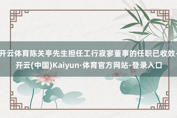 开云体育陈关亭先生担任工行寂寥董事的任职已收效-开云(中国)Kaiyun·体育官方网站-登录入口
