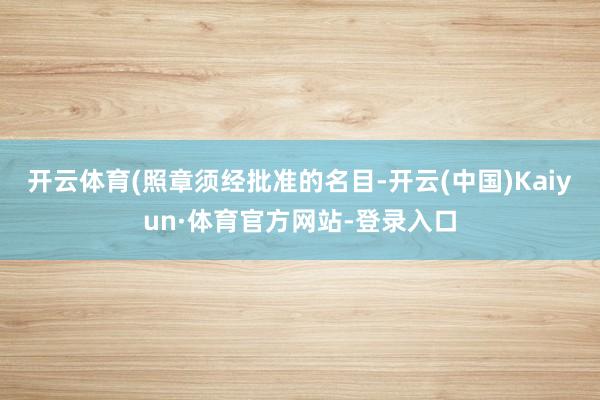 开云体育(照章须经批准的名目-开云(中国)Kaiyun·体育官方网站-登录入口