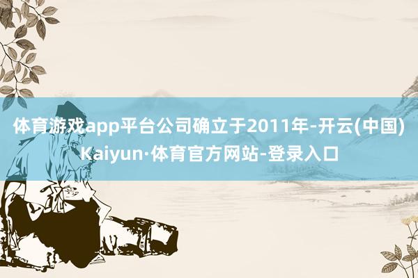 体育游戏app平台公司确立于2011年-开云(中国)Kaiyun·体育官方网站-登录入口
