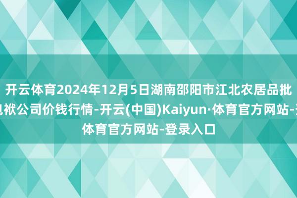 开云体育2024年12月5日湖南邵阳市江北农居品批发有限包袱公司价钱行情-开云(中国)Kaiyun·体育官方网站-登录入口