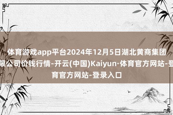 体育游戏app平台2024年12月5日湖北黄商集团股份有限公司价钱行情-开云(中国)Kaiyun·体育官方网站-登录入口