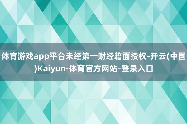 体育游戏app平台未经第一财经籍面授权-开云(中国)Kaiyun·体育官方网站-登录入口