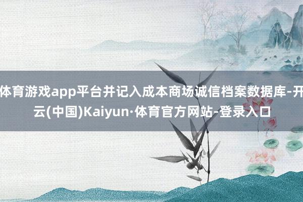 体育游戏app平台并记入成本商场诚信档案数据库-开云(中国)Kaiyun·体育官方网站-登录入口