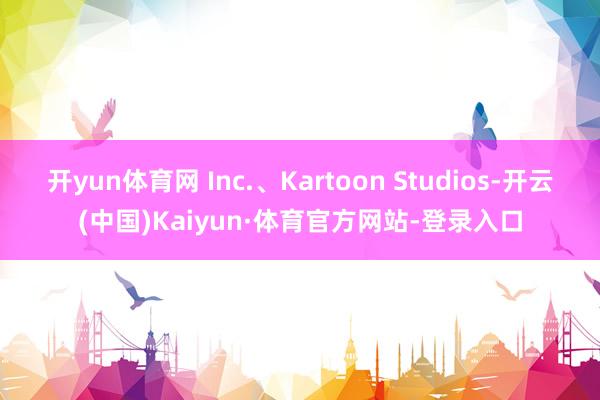 开yun体育网 Inc.、Kartoon Studios-开云(中国)Kaiyun·体育官方网站-登录入口