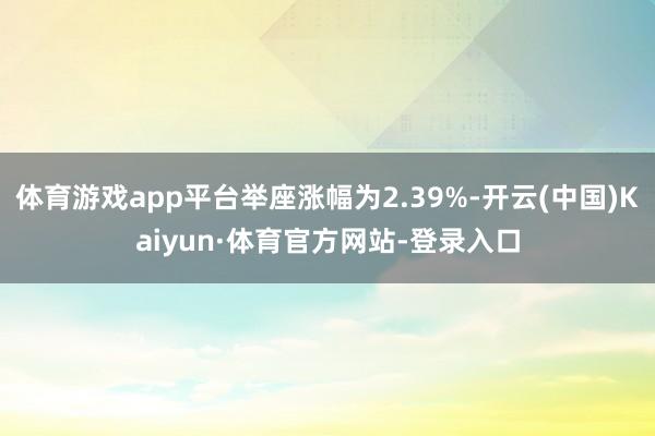 体育游戏app平台举座涨幅为2.39%-开云(中国)Kaiyun·体育官方网站-登录入口