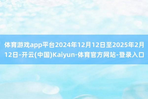 体育游戏app平台2024年12月12日至2025年2月12日-开云(中国)Kaiyun·体育官方网站-登录入口