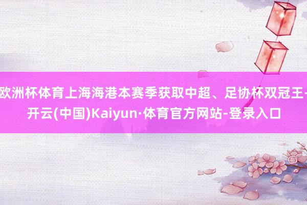 欧洲杯体育上海海港本赛季获取中超、足协杯双冠王-开云(中国)Kaiyun·体育官方网站-登录入口