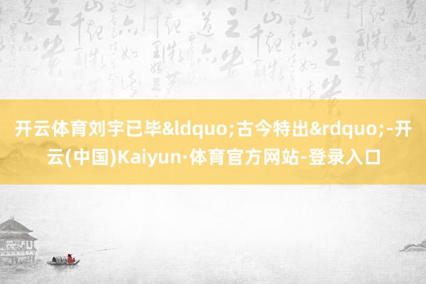 开云体育刘宇已毕&ldquo;古今特出&rdquo;-开云(中国)Kaiyun·体育官方网站-登录入口
