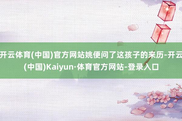 开云体育(中国)官方网站姚便问了这孩子的来历-开云(中国)Kaiyun·体育官方网站-登录入口