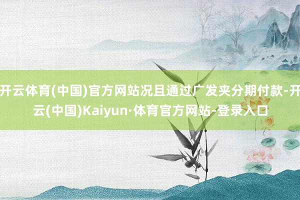开云体育(中国)官方网站况且通过广发夹分期付款-开云(中国)Kaiyun·体育官方网站-登录入口