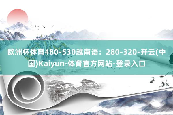 欧洲杯体育480-530越南语：280-320-开云(中国)Kaiyun·体育官方网站-登录入口