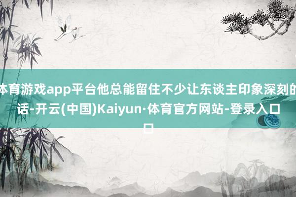 体育游戏app平台他总能留住不少让东谈主印象深刻的话-开云(中国)Kaiyun·体育官方网站-登录入口