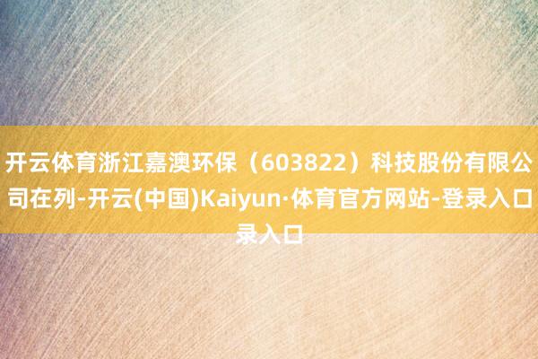 开云体育浙江嘉澳环保(603822)科技股份有限公司在列-开云(中国)Kaiyun·体育官方网站-登录入口