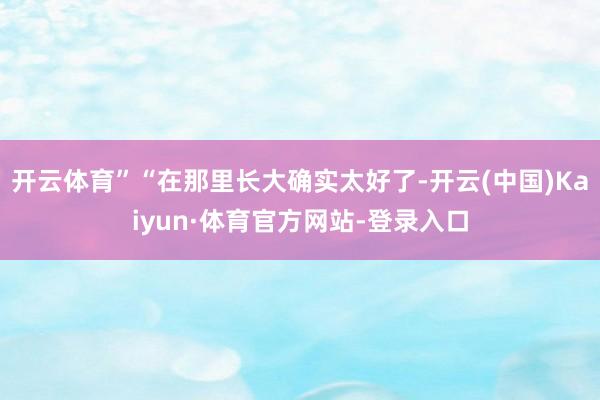 开云体育”“在那里长大确实太好了-开云(中国)Kaiyun·体育官方网站-登录入口