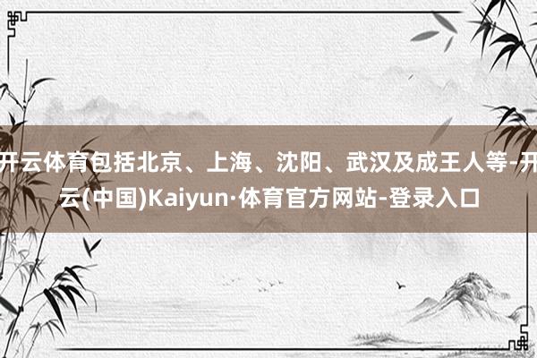 开云体育包括北京、上海、沈阳、武汉及成王人等-开云(中国)Kaiyun·体育官方网站-登录入口
