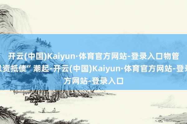 开云(中国)Kaiyun·体育官方网站-登录入口物管圈“以资抵债”潮起-开云(中国)Kaiyun·体育官方网站-登录入口