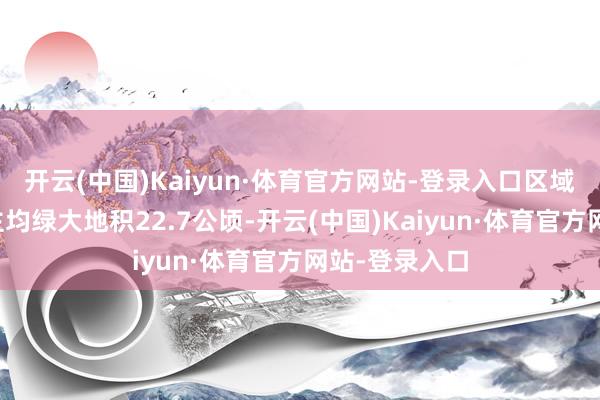 开云(中国)Kaiyun·体育官方网站-登录入口区域每万东说念主均绿大地积22.7公顷-开云(中国)Kaiyun·体育官方网站-登录入口