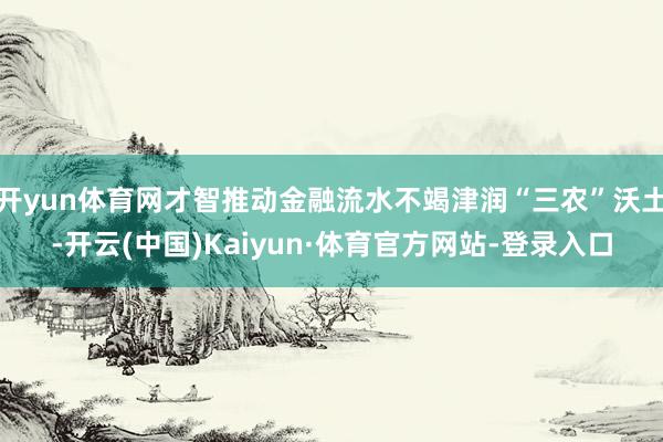 开yun体育网才智推动金融流水不竭津润“三农”沃土-开云(中国)Kaiyun·体育官方网站-登录入口