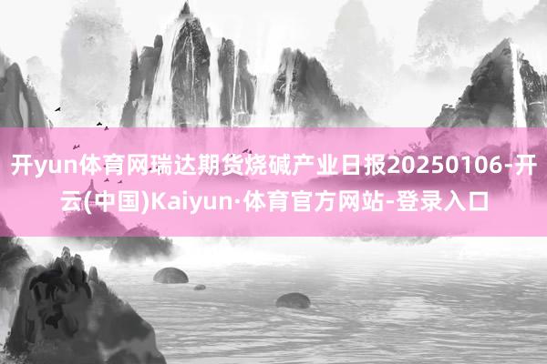 开yun体育网瑞达期货烧碱产业日报20250106-开云(中国)Kaiyun·体育官方网站-登录入口