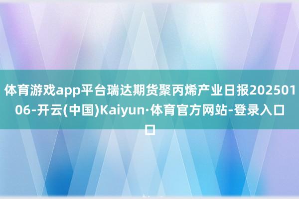 体育游戏app平台瑞达期货聚丙烯产业日报20250106-开云(中国)Kaiyun·体育官方网站-登录入口