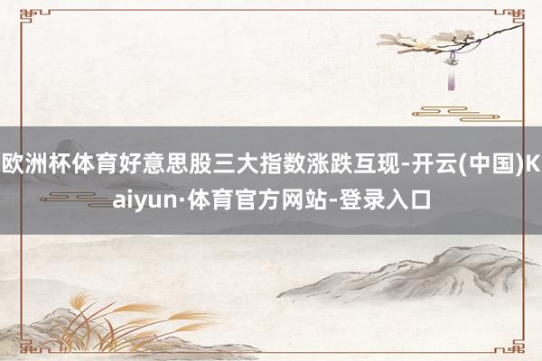 欧洲杯体育好意思股三大指数涨跌互现-开云(中国)Kaiyun·体育官方网站-登录入口