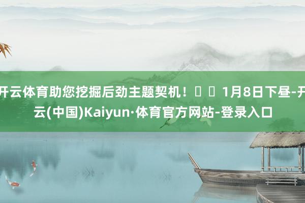 开云体育助您挖掘后劲主题契机！		1月8日下昼-开云(中国)Kaiyun·体育官方网站-登录入口