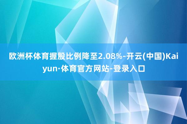 欧洲杯体育握股比例降至2.08%-开云(中国)Kaiyun·体育官方网站-登录入口
