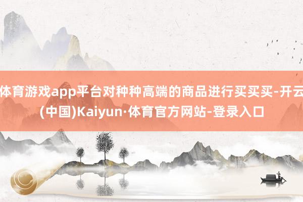 体育游戏app平台对种种高端的商品进行买买买-开云(中国)Kaiyun·体育官方网站-登录入口