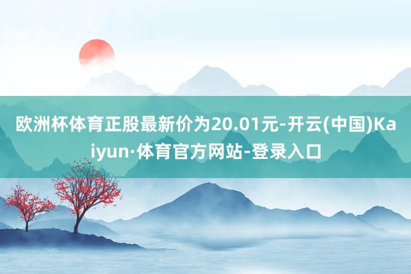 欧洲杯体育正股最新价为20.01元-开云(中国)Kaiyun·体育官方网站-登录入口