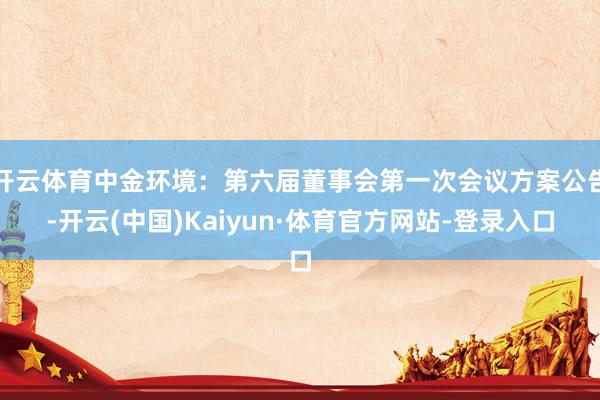 开云体育中金环境：第六届董事会第一次会议方案公告-开云(中国)Kaiyun·体育官方网站-登录入口