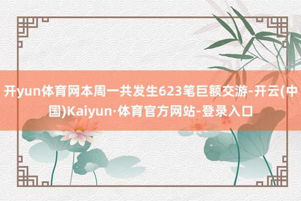 开yun体育网本周一共发生623笔巨额交游-开云(中国)Kaiyun·体育官方网站-登录入口