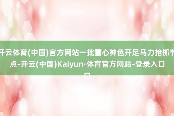 开云体育(中国)官方网站一批重心神色开足马力抢抓节点-开云(中国)Kaiyun·体育官方网站-登录入口