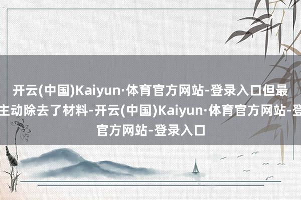 开云(中国)Kaiyun·体育官方网站-登录入口但最终照旧主动除去了材料-开云(中国)Kaiyun·体育官方网站-登录入口