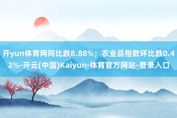 开yun体育网同比跌8.88%;农业品指数环比跌0.42%-开云(中国)Kaiyun·体育官方网站-登录入口