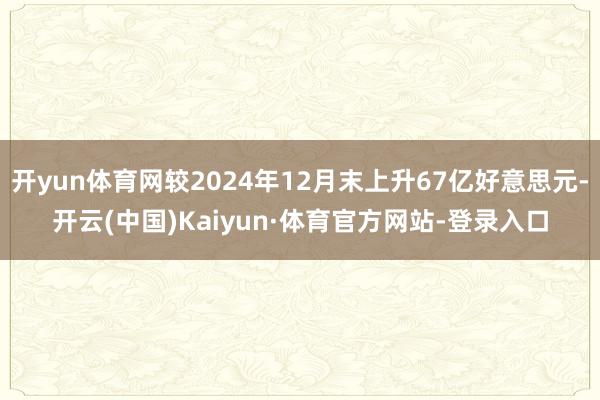 开yun体育网较2024年12月末上升67亿好意思元-开云(中国)Kaiyun·体育官方网站-登录入口