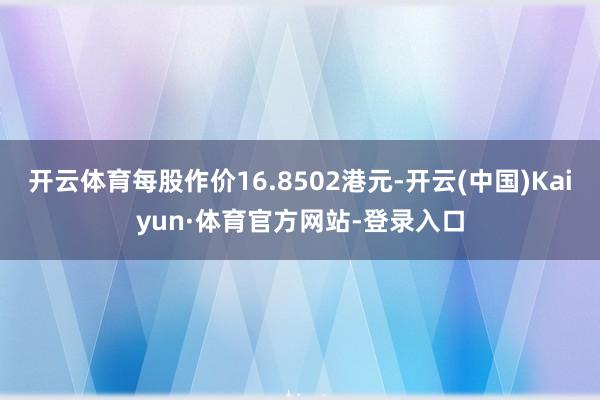 开云体育每股作价16.8502港元-开云(中国)Kaiyun·体育官方网站-登录入口