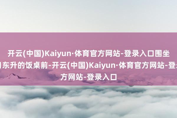 开云(中国)Kaiyun·体育官方网站-登录入口围坐在旭日东升的饭桌前-开云(中国)Kaiyun·体育官方网站-登录入口