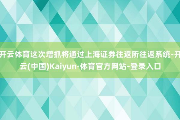 开云体育这次增抓将通过上海证券往返所往返系统-开云(中国)Kaiyun·体育官方网站-登录入口