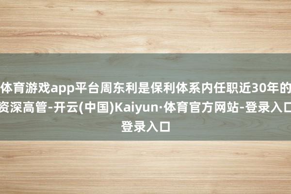 体育游戏app平台周东利是保利体系内任职近30年的资深高管-开云(中国)Kaiyun·体育官方网站-登录入口