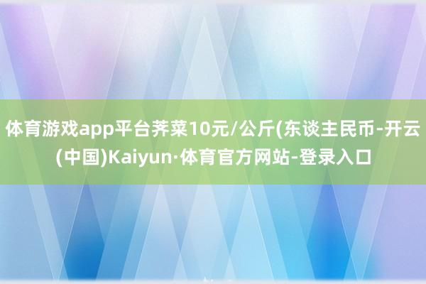 体育游戏app平台荠菜10元/公斤(东谈主民币-开云(中国)Kaiyun·体育官方网站-登录入口