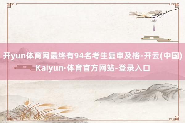 开yun体育网最终有94名考生复审及格-开云(中国)Kaiyun·体育官方网站-登录入口