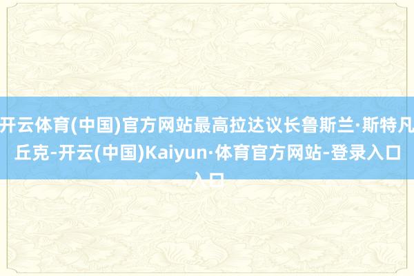 开云体育(中国)官方网站最高拉达议长鲁斯兰·斯特凡丘克-开云(中国)Kaiyun·体育官方网站-登录入口