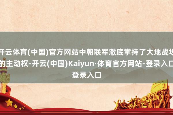 开云体育(中国)官方网站中朝联军澈底掌持了大地战场的主动权-开云(中国)Kaiyun·体育官方网站-登录入口