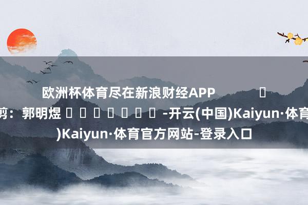 欧洲杯体育尽在新浪财经APP            						株连裁剪：郭明煜 							-开云(中国)Kaiyun·体育官方网站-登录入口