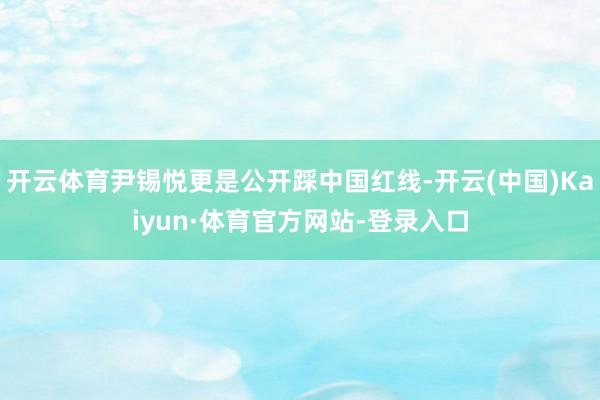 开云体育尹锡悦更是公开踩中国红线-开云(中国)Kaiyun·体育官方网站-登录入口