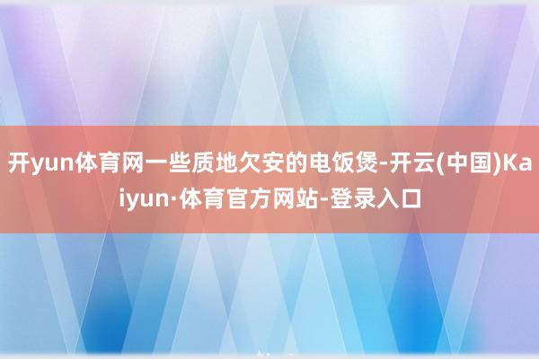 开yun体育网一些质地欠安的电饭煲-开云(中国)Kaiyun·体育官方网站-登录入口