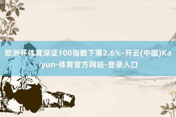 欧洲杯体育深证100指数下落2.6%-开云(中国)Kaiyun·体育官方网站-登录入口