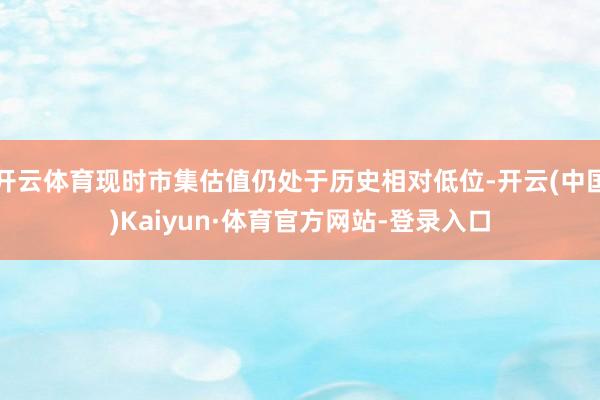 开云体育现时市集估值仍处于历史相对低位-开云(中国)Kaiyun·体育官方网站-登录入口