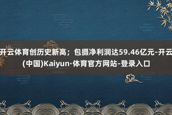 开云体育创历史新高；包摄净利润达59.46亿元-开云(中国)Kaiyun·体育官方网站-登录入口