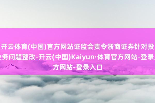 开云体育(中国)官方网站证监会责令浙商证券针对投行业务问题整改-开云(中国)Kaiyun·体育官方网站-登录入口